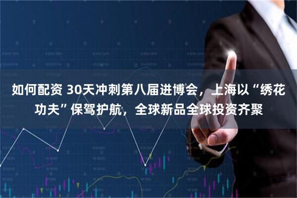 如何配资 30天冲刺第八届进博会，上海以“绣花功夫”保驾护航，全球新品全球投资齐聚