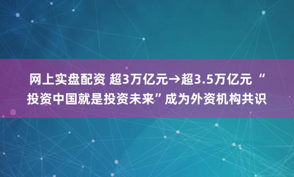 网上实盘配资 超3万亿元→超3.5万亿元 “投资中国就是投资未来”成为外资机构共识