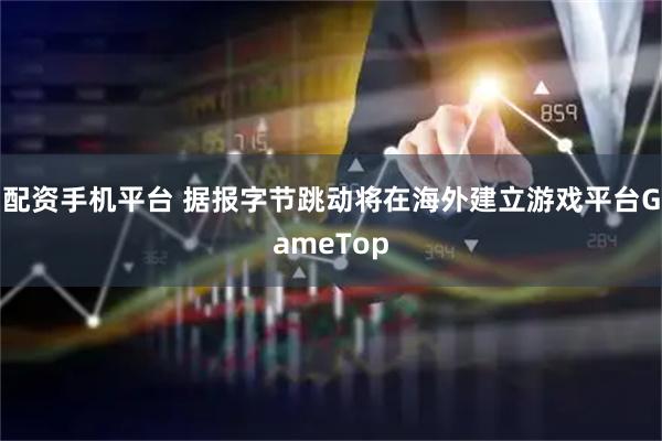 配资手机平台 据报字节跳动将在海外建立游戏平台GameTop
