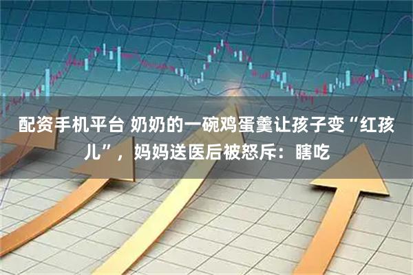 配资手机平台 奶奶的一碗鸡蛋羹让孩子变“红孩儿”，妈妈送医后被怒斥：瞎吃