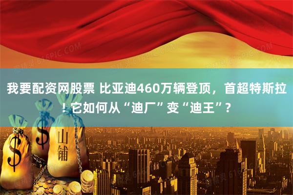 我要配资网股票 比亚迪460万辆登顶，首超特斯拉! 它如何从“迪厂”变“迪王”?