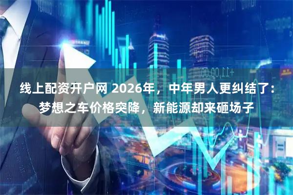 线上配资开户网 2026年，中年男人更纠结了：梦想之车价格突降，新能源却来砸场子