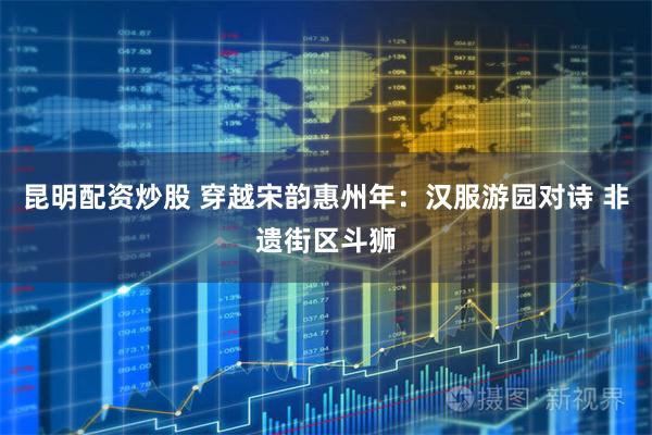 昆明配资炒股 穿越宋韵惠州年：汉服游园对诗 非遗街区斗狮