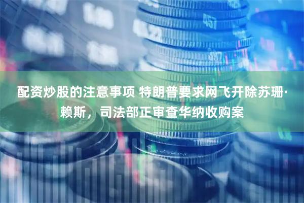 配资炒股的注意事项 特朗普要求网飞开除苏珊·赖斯，司法部正审查华纳收购案