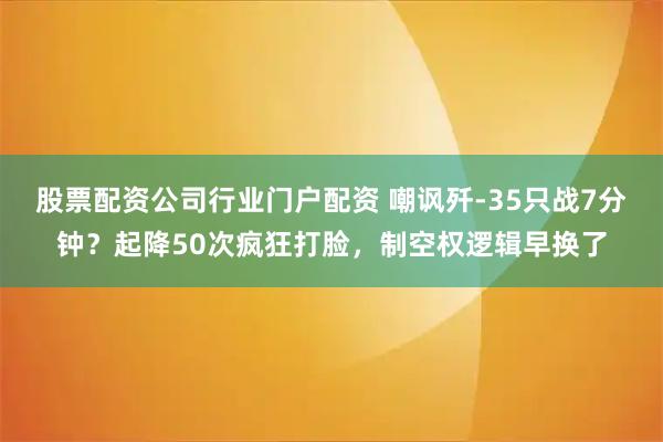 股票配资公司行业门户配资 嘲讽歼-35只战7分钟？起降50次疯狂打脸，制空权逻辑早换了