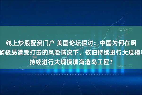 线上炒股配资门户 美国论坛探讨：中国为何在明知南海人工岛屿极易遭受打击的风险情况下，依旧持续进行大规模填海造岛工程？