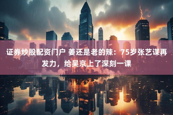 证券炒股配资门户 姜还是老的辣：75岁张艺谋再发力，给吴京上了深刻一课