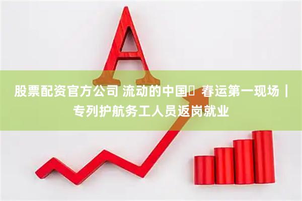 股票配资官方公司 流动的中国・春运第一现场｜专列护航务工人员返岗就业