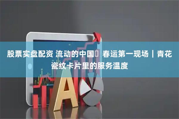 股票实盘配资 流动的中国・春运第一现场｜青花瓷纹卡片里的服务温度