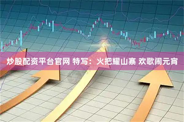 炒股配资平台官网 特写：火把耀山寨 欢歌闹元宵