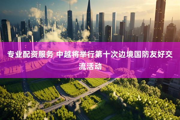 专业配资服务 中越将举行第十次边境国防友好交流活动