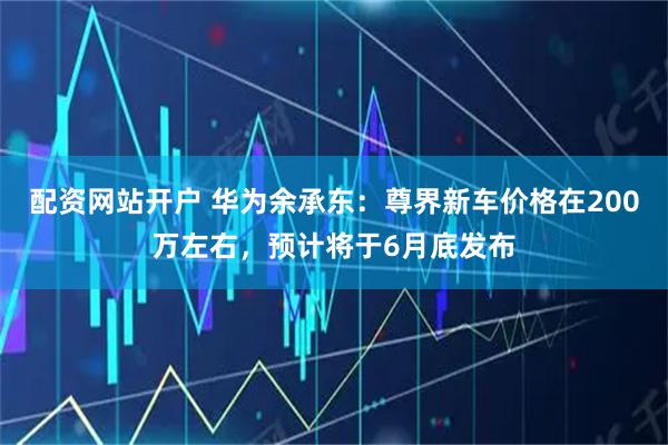 配资网站开户 华为余承东：尊界新车价格在200万左右，预计将于6月底发布