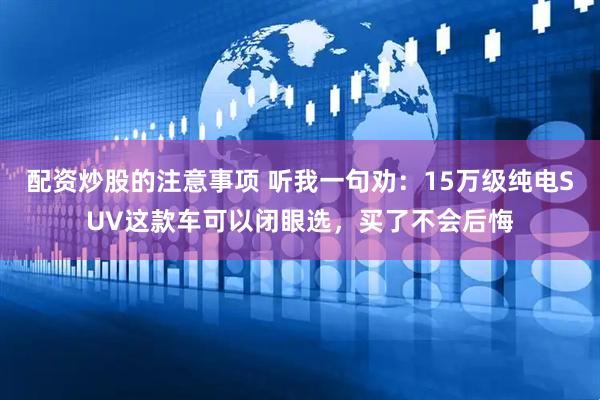 配资炒股的注意事项 听我一句劝：15万级纯电SUV这款车可以闭眼选，买了不会后悔