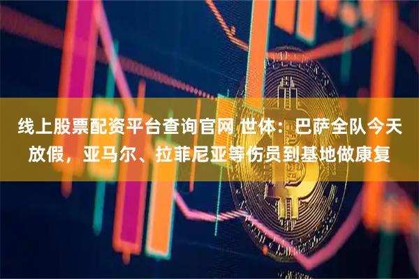 线上股票配资平台查询官网 世体：巴萨全队今天放假，亚马尔、拉菲尼亚等伤员到基地做康复