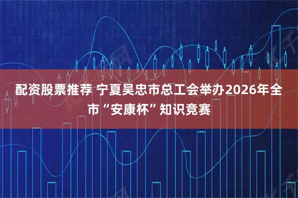 配资股票推荐 宁夏吴忠市总工会举办2026年全市“安康杯”知识竞赛