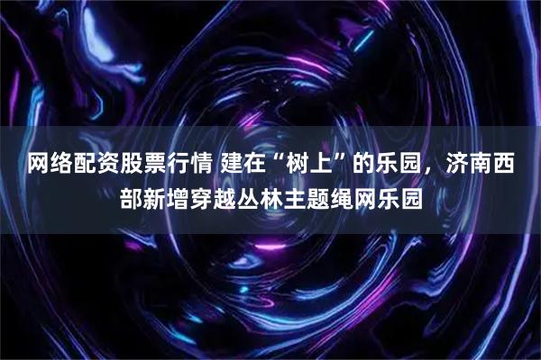 网络配资股票行情 建在“树上”的乐园，济南西部新增穿越丛林主题绳网乐园
