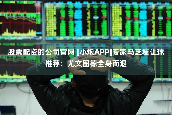股票配资的公司官网 [小炮APP]专家马芝壤让球推荐：尤文图德全身而退
