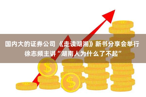 国内大的证券公司 《走读湖湘》新书分享会举行 徐志频主讲“湖南人为什么了不起”