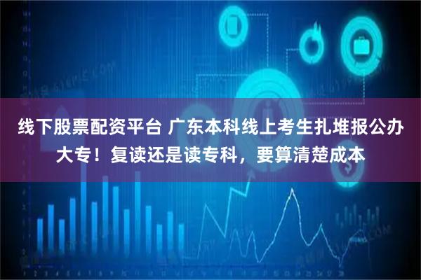 线下股票配资平台 广东本科线上考生扎堆报公办大专！复读还是读专科，要算清楚成本
