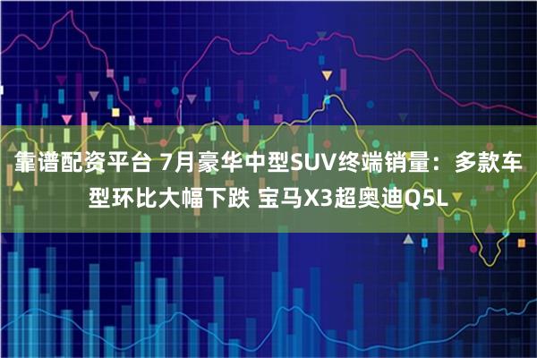 靠谱配资平台 7月豪华中型SUV终端销量：多款车型环比大幅下跌 宝马X3超奥迪Q5L