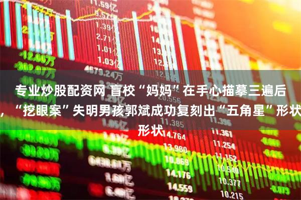 专业炒股配资网 盲校“妈妈”在手心描摹三遍后，“挖眼案”失明男孩郭斌成功复刻出“五角星”形状