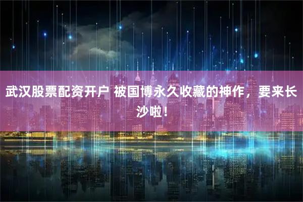 武汉股票配资开户 被国博永久收藏的神作，要来长沙啦！