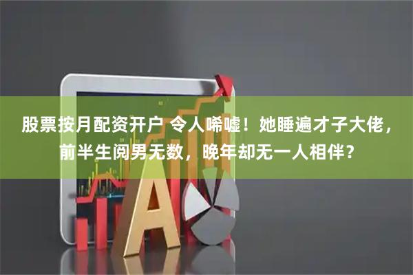 股票按月配资开户 令人唏嘘！她睡遍才子大佬，前半生阅男无数，晚年却无一人相伴？