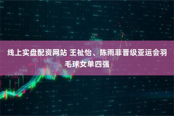线上实盘配资网站 王祉怡、陈雨菲晋级亚运会羽毛球女单四强