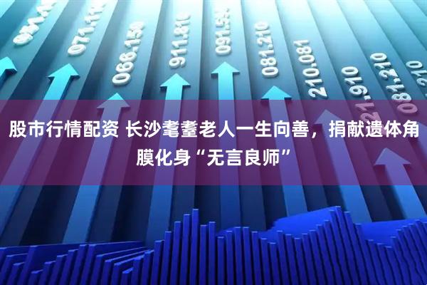 股市行情配资 长沙耄耋老人一生向善，捐献遗体角膜化身“无言良师”